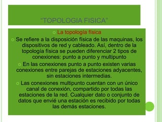 “TOPOLOGIA FISICA” 
 La topología física 
 Se refiere a la disposición física de las maquinas, los 
dispositivos de red y cableado. Así, dentro de la 
topología física se pueden diferenciar 2 tipos de 
conexiones: punto a punto y multipunto 
 En las conexiones punto a punto existen varias 
conexiones entre parejas de estaciones adyacentes, 
sin estaciones intermedias. 
 Las conexiones multipunto cuentan con un único 
canal de conexión, compartido por todas las 
estaciones de la red. Cualquier dato o conjunto de 
datos que envié una estación es recibido por todas 
las demás estaciones. 
 