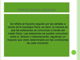 “TOPOLOGIAS LOGICAS” 
 Se refiere al trayecto seguido por las señales a 
través de la topología física, es decir, la manera en 
que las estaciones se comunican a través del 
medio físico. Las estaciones se pueden comunicar 
entre si, directa o indirectamente, siguiendo un 
trayecto que viene determinado por las condiciones 
de cada momento. 
 