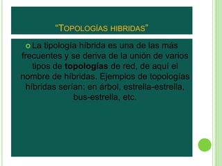 “TOPOLOGÍAS HIBRIDAS” 
 La tipología híbrida es una de las más 
frecuentes y se deriva de la unión de varios 
tipos de topologías de red, de aquí el 
nombre de híbridas. Ejemplos de topologías 
híbridas serían: en árbol, estrella-estrella, 
bus-estrella, etc. 
 