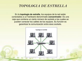 TOPOLOGIA DE ESTRELLA 
En la topología de estrella, los equipos de la red están 
conectados a un hardware denominado concentrador. Es una 
caja que contiene un cierto número de sockets a los cuales se 
pueden conectar los cables de los equipos. Su función es 
garantizar la comunicación entre esos sockets. 
 