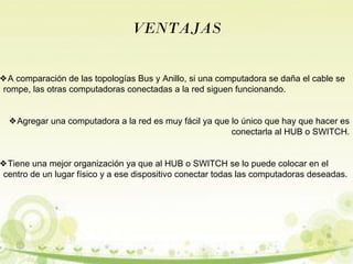 VENTAJAS 
❖A comparación de las topologías Bus y Anillo, si una computadora se daña el cable se 
rompe, las otras computadoras conectadas a la red siguen funcionando. 
❖Agregar una computadora a la red es muy fácil ya que lo único que hay que hacer es 
conectarla al HUB o SWITCH. 
❖Tiene una mejor organización ya que al HUB o SWITCH se lo puede colocar en el 
centro de un lugar físico y a ese dispositivo conectar todas las computadoras deseadas. 
 