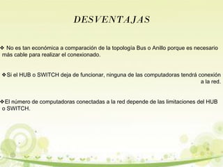 DESVENTAJAS 
❖ No es tan económica a comparación de la topología Bus o Anillo porque es necesario 
más cable para realizar el conexionado. 
❖Si el HUB o SWITCH deja de funcionar, ninguna de las computadoras tendrá conexión 
a la red. 
❖El número de computadoras conectadas a la red depende de las limitaciones del HUB 
o SWITCH. 
 