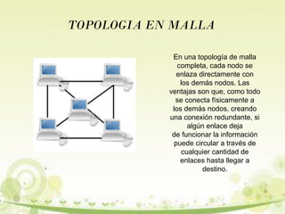 TOPOLOGIA EN MALLA 
En una topología de malla 
completa, cada nodo se 
enlaza directamente con 
los demás nodos. Las 
ventajas son que, como todo 
se conecta físicamente a 
los demás nodos, creando 
una conexión redundante, si 
algún enlace deja 
de funcionar la información 
puede circular a través de 
cualquier cantidad de 
enlaces hasta llegar a 
destino. 
 