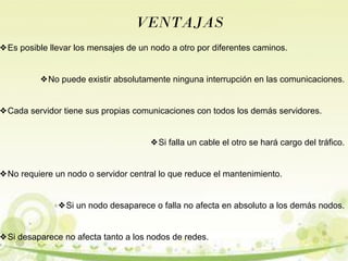 VENTAJAS 
❖Es posible llevar los mensajes de un nodo a otro por diferentes caminos. 
❖No puede existir absolutamente ninguna interrupción en las comunicaciones. 
❖Cada servidor tiene sus propias comunicaciones con todos los demás servidores. 
❖Si falla un cable el otro se hará cargo del tráfico. 
❖No requiere un nodo o servidor central lo que reduce el mantenimiento. 
❖Si un nodo desaparece o falla no afecta en absoluto a los demás nodos. 
❖Si desaparece no afecta tanto a los nodos de redes. 
 