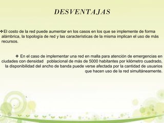 DESVENTAJAS 
❖El costo de la red puede aumentar en los casos en los que se implemente de forma 
alámbrica, la topología de red y las características de la misma implican el uso de más 
recursos. 
❖ En el caso de implementar una red en malla para atención de emergencias en 
ciudades con densidad poblacional de más de 5000 habitantes por kilómetro cuadrado, 
la disponibilidad del ancho de banda puede verse afectada por la cantidad de usuarios 
que hacen uso de la red simultáneamente. 
 