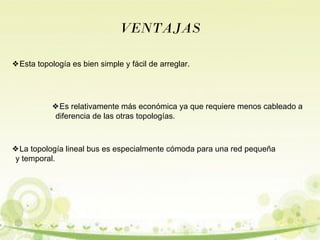VENTAJAS 
❖Esta topología es bien simple y fácil de arreglar. 
❖Es relativamente más económica ya que requiere menos cableado a 
diferencia de las otras topologías. 
❖La topología lineal bus es especialmente cómoda para una red pequeña 
y temporal. 
 