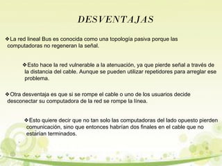 DESVENTAJAS 
❖La red lineal Bus es conocida como una topología pasiva porque las 
computadoras no regeneran la señal. 
❖Esto hace la red vulnerable a la atenuación, ya que pierde señal a través de 
la distancia del cable. Aunque se pueden utilizar repetidores para arreglar ese 
problema. 
❖Otra desventaja es que si se rompe el cable o uno de los usuarios decide 
desconectar su computadora de la red se rompe la línea. 
❖Esto quiere decir que no tan solo las computadoras del lado opuesto pierden 
comunicación, sino que entonces habrían dos finales en el cable que no 
estarían terminados. 
 