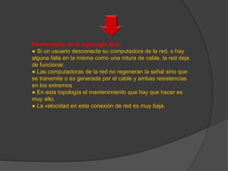 Desventajas de la topología Bus:
● Si un usuario desconecta su computadora de la red, o hay
alguna falla en la misma como una rotura de cable, la red deja
de funcionar.
● Las computadoras de la red no regeneran la señal sino que
se transmite o es generada por el cable y ambas resistencias
en los extremos
● En esta topología el mantenimiento que hay que hacer es
muy alto.
● La velocidad en esta conexión de red es muy baja.
 