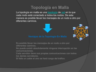 Topología en Malla
La topología en malla es una topología de red en la que
cada nodo está conectado a todos los nodos. De esta
manera es posible llevar los mensajes de un nodo a otro por
diferentes caminos.
Ventajas de la Topología En Malla
Es posible llevar los mensajes de un nodo a otro por
diferentes caminos.
No puede existir absolutamente ninguna interrupción en las
comunicaciones.
Cada servidor tiene sus propias comunicaciones con todos
los demás servidores.
Si falla un cable el otro se hará cargo del tráfico.
 