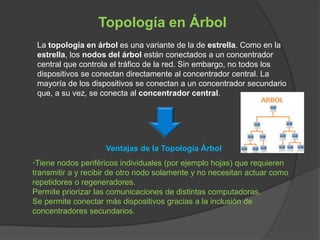 Topología en Árbol
La topología en árbol es una variante de la de estrella. Como en la
estrella, los nodos del árbol están conectados a un concentrador
central que controla el tráfico de la red. Sin embargo, no todos los
dispositivos se conectan directamente al concentrador central. La
mayoría de los dispositivos se conectan a un concentrador secundario
que, a su vez, se conecta al concentrador central.
Ventajas de la Topología Árbol
·Tiene nodos periféricos individuales (por ejemplo hojas) que requieren
transmitir a y recibir de otro nodo solamente y no necesitan actuar como
repetidores o regeneradores.
Permite priorizar las comunicaciones de distintas computadoras.
Se permite conectar más dispositivos gracias a la inclusión de
concentradores secundarios.
 