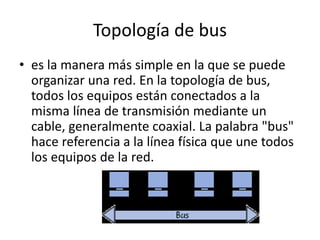 Topología de bus
• es la manera más simple en la que se puede
organizar una red. En la topología de bus,
todos los equipos están conectados a la
misma línea de transmisión mediante un
cable, generalmente coaxial. La palabra "bus"
hace referencia a la línea física que une todos
los equipos de la red.
 