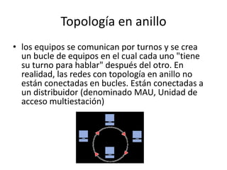 Topología en anillo
• los equipos se comunican por turnos y se crea
un bucle de equipos en el cual cada uno "tiene
su turno para hablar" después del otro. En
realidad, las redes con topología en anillo no
están conectadas en bucles. Están conectadas a
un distribuidor (denominado MAU, Unidad de
acceso multiestación)
 