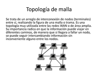 Topología de malla
Se trata de un arreglo de interconexión de nodos (terminales)
entre sí, realizando la figura de una malla o trama. Es una
topología muy utilizada entre las redes WAN o de área amplia.
Su importancia radica en que la información puede viajar en
diferentes caminos, de manera que si llegara a fallar un nodo,
se puede seguir intercambiando información sin
inconveniente alguno entre los nodos.
 