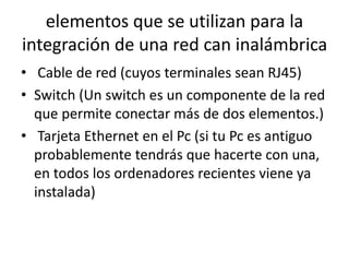 elementos que se utilizan para la
integración de una red can inalámbrica
• Cable de red (cuyos terminales sean RJ45)
• Switch (Un switch es un componente de la red
que permite conectar más de dos elementos.)
• Tarjeta Ethernet en el Pc (si tu Pc es antiguo
probablemente tendrás que hacerte con una,
en todos los ordenadores recientes viene ya
instalada)
 