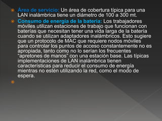  Área de servicio: Un área de cobertura típica para una
LAN inalámbrica tiene un diámetro de 100 a 300 mt.
 Consumo de energía de la batería: Los trabajadores
móviles utilizan estaciones de trabajo que funcionan con
baterías que necesitan tener una vida larga de la batería
cuando se utilizan adaptadores inalámbricos. Esto sugiere
que un protocolo de MAC que requiere nodos móviles
para controlar los puntos de acceso constantemente no es
apropiada, tanto como no lo serían los frecuentes
“apretones de manos” con una estación base. Las típicas
implementaciones de LAN inalámbrica tienen
características para reducir el consumo de energía
mientras no estén utilizando la red, como el modo de
espera.

 