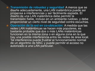  Transmisión de robustez y seguridad: A menos que se
diseñe adecuadamente, una LAN inalámbrica puede ser
propensa a interferencias y ser fácilmente espiada. El
diseño de una LAN inalámbrica debe permitir la
transmisión fiable, incluso en un ambiente ruidoso, y debe
proporcionar un cierto nivel de seguridad contra escuchas.
 Operación de la red en co-ubicación: A medida que las
redes LAN inalámbricas se hacen más populares, es
bastante probable que dos o más LANs inalámbricas
funcionen en la misma zona o en alguna zona en la que
hay una posible interferencia entre las redes de área local.
Tal interferencia puede frustrar el funcionamiento normal
de un algoritmo de MAC y puede permitir el acceso no
autorizado a una LAN particular.
 