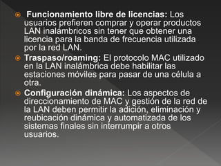  Funcionamiento libre de licencias: Los
usuarios prefieren comprar y operar productos
LAN inalámbricos sin tener que obtener una
licencia para la banda de frecuencia utilizada
por la red LAN.
 Traspaso/roaming: El protocolo MAC utilizado
en la LAN inalámbrica debe habilitar las
estaciones móviles para pasar de una célula a
otra.
 Configuración dinámica: Los aspectos de
direccionamiento de MAC y gestión de la red de
la LAN deben permitir la adición, eliminación y
reubicación dinámica y automatizada de los
sistemas finales sin interrumpir a otros
usuarios.
 