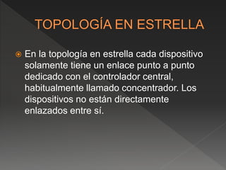  En la topología en estrella cada dispositivo
solamente tiene un enlace punto a punto
dedicado con el controlador central,
habitualmente llamado concentrador. Los
dispositivos no están directamente
enlazados entre sí.
 