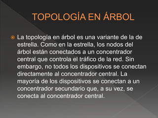  La topología en árbol es una variante de la de
estrella. Como en la estrella, los nodos del
árbol están conectados a un concentrador
central que controla el tráfico de la red. Sin
embargo, no todos los dispositivos se conectan
directamente al concentrador central. La
mayoría de los dispositivos se conectan a un
concentrador secundario que, a su vez, se
conecta al concentrador central.
 