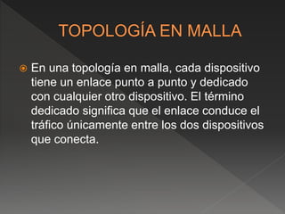  En una topología en malla, cada dispositivo
tiene un enlace punto a punto y dedicado
con cualquier otro dispositivo. El término
dedicado significa que el enlace conduce el
tráfico únicamente entre los dos dispositivos
que conecta.
 