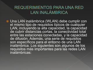  Una LAN inalámbrica (WLAN) debe cumplir con
el mismo tipo de requisitos típicos de cualquier
LAN, incluyendo la alta capacidad, la capacidad
de cubrir distancias cortas, la conectividad total
entre las estaciones conectadas, y la capacidad
de difusión. Además, una serie de requisitos
son específicos para el entorno de una LAN
inalámbrica. Los siguientes son algunos de los
requisitos más importantes para las redes LAN
inalámbricas:
 