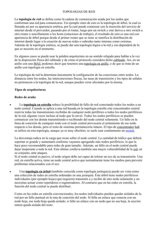 TOPOLOGIAS DE RED
La topología de red se define como la cadena de comunicación usada por los nodos que
conforman una red para comunicarse. Un ejemplo claro de esto es la topología de árbol, la cual es
llamada así por su apariencia estética, por la cual puede comenzar con la inserción del servicio de
internet desde el proveedor, pasando por el router, luego por un switch y este deriva a otro switch u
otro router o sencillamente a los hosts (estaciones de trabajo), el resultado de esto es una red con
apariencia de árbol porque desde el primer router que se tiene se ramifica la distribución de
internet dando lugar a la creación de nuevas redes o subredes tanto internas como externas.
Además de la topología estética, se puede dar una topología lógica a la red y eso dependerá de lo
que se necesite en el momento.
En algunos casos se puede usar la palabra arquitectura en un sentido relajado para hablar a la vez
de la disposición física del cableado y de cómo el protocolo considera dicho cableado. Así, en un
anillo con una MAU podemos decir que tenemos una topología en anillo, o de que se trata de un
anillo con topología en estrella.
La topología de red la determina únicamente la configuración de las conexiones entre nodos. La
distancia entre los nodos, las interconexiones físicas, las tasas de transmisión y los tipos de señales
no pertenecen a la topología de la red, aunque pueden verse afectados por la misma.
Tipos de arquitecturas
Redes de araña
• La topología en estrella reduce la posibilidad de fallo de red conectando todos los nodos a un
nodo central. Cuando se aplica a una red basada en la topología estrella este concentrador central
reenvía todas las transmisiones recibidas de cualquier nodo periférico a todos los nodos periféricos
de la red, algunas veces incluso al nodo que lo envió. Todos los nodos periféricos se pueden
comunicar con los demás transmitiendo o recibiendo del nodo central solamente. Un fallo en la
línea de conexión de cualquier nodo con el nodo central provocaría el aislamiento de ese nodo
respecto a los demás, pero el resto de sistemas permanecería intacto. El tipo de concentrador hub
se utiliza en esta topología, aunque ya es muy obsoleto; se suele usar comúnmente un switch.
La desventaja radica en la carga que recae sobre el nodo central. La cantidad de tráfico que deberá
soportar es grande y aumentará conforme vayamos agregando más nodos periféricos, lo que la
hace poco recomendable para redes de gran tamaño. Además, un fallo en el nodo central puede
dejar inoperante a toda la red. Esto último conlleva también una mayor vulnerabilidad de la red, en
su conjunto, ante ataques.
Si el nodo central es pasivo, el nodo origen debe ser capaz de tolerar un eco de su transmisión. Una
red, en estrella activa, tiene un nodo central activo que normalmente tiene los medios para prevenir
problemas relacionados con el eco.
• Una topología en árbol (también conocida como topología jerárquica) puede ser vista como
una colección de redes en estrella ordenadas en una jerarquía. Éste árbol tiene nodos periféricos
individuales (por ejemplo hojas) que requieren transmitir a y recibir de otro nodo solamente y no
necesitan actuar como repetidores o regeneradores. Al contrario que en las redes en estrella, la
función del nodo central se puede distribuir.
Como en las redes en estrella convencionales, los nodos individuales pueden quedar aislados de la
red por un fallo puntual en la ruta de conexión del nodo. Si falla un enlace que conecta con un
nodo hoja, ese nodo hoja queda aislado; si falla un enlace con un nodo que no sea hoja, la sección
entera queda aislada del resto.
 