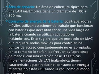 • Área de servicio: Un área de cobertura típica para
una LAN inalámbrica tiene un diámetro de 100 a
300 mt.
• Consumo de energía de la batería: Los trabajadores
móviles utilizan estaciones de trabajo que funcionan
con baterías que necesitan tener una vida larga de
la batería cuando se utilizan adaptadores
inalámbricos. Esto sugiere que un protocolo de MAC
que requiere nodos móviles para controlar los
puntos de acceso constantemente no es apropiada,
tanto como no lo serían los frecuentes “apretones
de manos” con una estación base. Las típicas
implementaciones de LAN inalámbrica tienen
características para reducir el consumo de energía
mientras no estén utilizando la red, como el modo
 