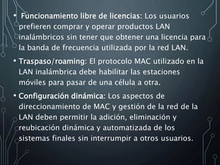 • Funcionamiento libre de licencias: Los usuarios
prefieren comprar y operar productos LAN
inalámbricos sin tener que obtener una licencia para
la banda de frecuencia utilizada por la red LAN.
• Traspaso/roaming: El protocolo MAC utilizado en la
LAN inalámbrica debe habilitar las estaciones
móviles para pasar de una célula a otra.
• Configuración dinámica: Los aspectos de
direccionamiento de MAC y gestión de la red de la
LAN deben permitir la adición, eliminación y
reubicación dinámica y automatizada de los
sistemas finales sin interrumpir a otros usuarios.
 