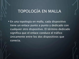 TOPOLOGÍA EN MALLA
• En una topología en malla, cada dispositivo
tiene un enlace punto a punto y dedicado con
cualquier otro dispositivo. El término dedicado
significa que el enlace conduce el tráfico
únicamente entre los dos dispositivos que
conecta.
 