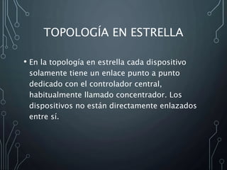TOPOLOGÍA EN ESTRELLA
• En la topología en estrella cada dispositivo
solamente tiene un enlace punto a punto
dedicado con el controlador central,
habitualmente llamado concentrador. Los
dispositivos no están directamente enlazados
entre sí.
 