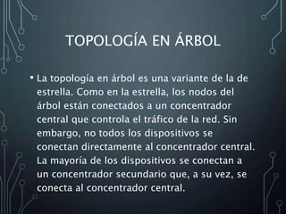 TOPOLOGÍA EN ÁRBOL
• La topología en árbol es una variante de la de
estrella. Como en la estrella, los nodos del
árbol están conectados a un concentrador
central que controla el tráfico de la red. Sin
embargo, no todos los dispositivos se
conectan directamente al concentrador central.
La mayoría de los dispositivos se conectan a
un concentrador secundario que, a su vez, se
conecta al concentrador central.
 