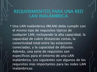 • Una LAN inalámbrica (WLAN) debe cumplir con
el mismo tipo de requisitos típicos de
cualquier LAN, incluyendo la alta capacidad, la
capacidad de cubrir distancias cortas, la
conectividad total entre las estaciones
conectadas, y la capacidad de difusión.
Además, una serie de requisitos son
específicos para el entorno de una LAN
inalámbrica. Los siguientes son algunos de los
requisitos más importantes para las redes LAN
inalámbricas:
 