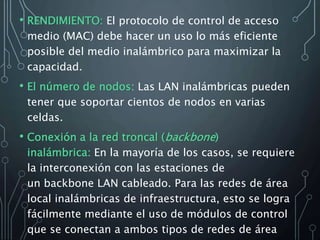 • RENDIMIENTO: El protocolo de control de acceso
medio (MAC) debe hacer un uso lo más eficiente
posible del medio inalámbrico para maximizar la
capacidad.
• El número de nodos: Las LAN inalámbricas pueden
tener que soportar cientos de nodos en varias
celdas.
• Conexión a la red troncal (backbone)
inalámbrica: En la mayoría de los casos, se requiere
la interconexión con las estaciones de
un backbone LAN cableado. Para las redes de área
local inalámbricas de infraestructura, esto se logra
fácilmente mediante el uso de módulos de control
que se conectan a ambos tipos de redes de área
 