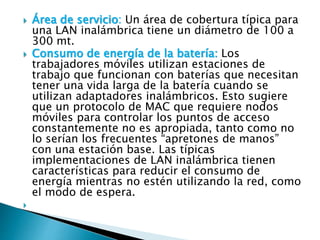  Área de servicio: Un área de cobertura típica para
una LAN inalámbrica tiene un diámetro de 100 a
300 mt.
 Consumo de energía de la batería: Los
trabajadores móviles utilizan estaciones de
trabajo que funcionan con baterías que necesitan
tener una vida larga de la batería cuando se
utilizan adaptadores inalámbricos. Esto sugiere
que un protocolo de MAC que requiere nodos
móviles para controlar los puntos de acceso
constantemente no es apropiada, tanto como no
lo serían los frecuentes “apretones de manos”
con una estación base. Las típicas
implementaciones de LAN inalámbrica tienen
características para reducir el consumo de
energía mientras no estén utilizando la red, como
el modo de espera.

 