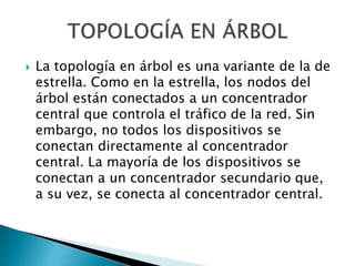  La topología en árbol es una variante de la de
estrella. Como en la estrella, los nodos del
árbol están conectados a un concentrador
central que controla el tráfico de la red. Sin
embargo, no todos los dispositivos se
conectan directamente al concentrador
central. La mayoría de los dispositivos se
conectan a un concentrador secundario que,
a su vez, se conecta al concentrador central.
 