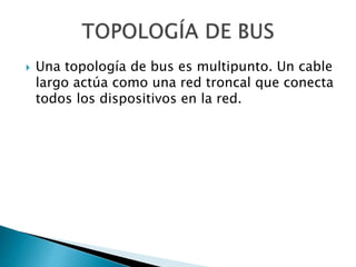  Una topología de bus es multipunto. Un cable
largo actúa como una red troncal que conecta
todos los dispositivos en la red.
 