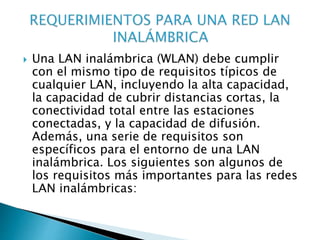  Una LAN inalámbrica (WLAN) debe cumplir
con el mismo tipo de requisitos típicos de
cualquier LAN, incluyendo la alta capacidad,
la capacidad de cubrir distancias cortas, la
conectividad total entre las estaciones
conectadas, y la capacidad de difusión.
Además, una serie de requisitos son
específicos para el entorno de una LAN
inalámbrica. Los siguientes son algunos de
los requisitos más importantes para las redes
LAN inalámbricas:
 