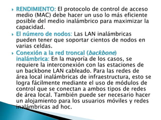  RENDIMIENTO: El protocolo de control de acceso
medio (MAC) debe hacer un uso lo más eficiente
posible del medio inalámbrico para maximizar la
capacidad.
 El número de nodos: Las LAN inalámbricas
pueden tener que soportar cientos de nodos en
varias celdas.
 Conexión a la red troncal (backbone)
inalámbrica: En la mayoría de los casos, se
requiere la interconexión con las estaciones de
un backbone LAN cableado. Para las redes de
área local inalámbricas de infraestructura, esto se
logra fácilmente mediante el uso de módulos de
control que se conectan a ambos tipos de redes
de área local. También puede ser necesario hacer
un alojamiento para los usuarios móviles y redes
inalámbricas ad hoc.
 