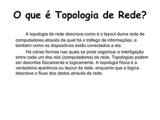 O que é Topologia de Rede?A topologia de rede descreve como é o layout duma rede de computadores através da qual há o tráfego de informações, e também como os dispositivos estão conectados a ela.		Há várias formas nas quais se pode organizar a interligação entre cada um dos nós (computadores) da rede. Topologias podem ser descritas fisicamente e logicamente. A topologia física é a verdadeira aparência ou layout da rede, enquanto que a lógica descreve o fluxo dos dados através da rede.