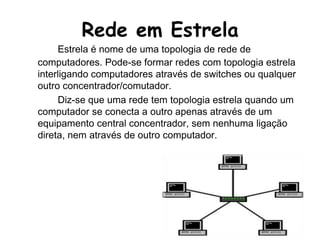 Rede em EstrelaEstrela é nome de uma topologia de rede de computadores. Pode-se formar redes com topologia estrela interligando computadores através de switches ou qualquer outro concentrador/comutador.		Diz-se que uma rede tem topologia estrela quando um computador se conecta a outro apenas através de um equipamento central concentrador, sem nenhuma ligação direta, nem através de outro computador.