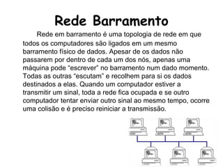 Rede BarramentoRede em barramento é uma topologia de rede em que todos os computadores são ligados em um mesmo barramento físico de dados. Apesar de os dados não passarem por dentro de cada um dos nós, apenas uma máquina pode “escrever” no barramento num dado momento. Todas as outras “escutam” e recolhem para si os dados destinados a elas. Quando um computador estiver a transmitir um sinal, toda a rede fica ocupada e se outro computador tentar enviar outro sinal ao mesmo tempo, ocorre uma colisão e é preciso reiniciar a transmissão.