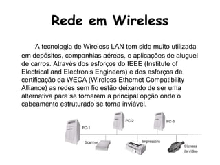 Rede em WirelessA tecnologia de Wireless LAN tem sido muito utilizada em depósitos, companhias aéreas, e aplicações de aluguel de carros. Através dos esforços do IEEE (Institute of Electrical and Electronis Engineers) e dos esforços de certificação da WECA (Wireless Ethernet Compatibility Alliance) as redes sem fio estão deixando de ser uma alternativa para se tornarem a principal opção onde o cabeamento estruturado se torna inviável.