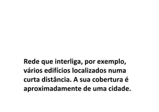 Rede que interliga, por exemplo,
vários edifícios localizados numa
curta distância. A sua cobertura é
aproximadamente de uma cidade.
 