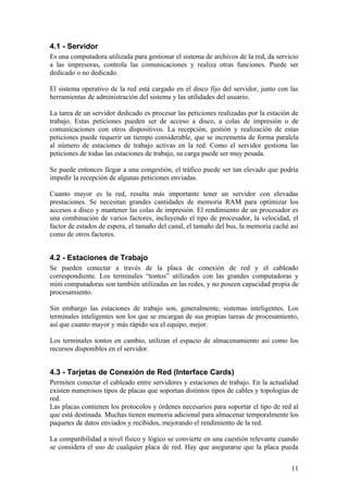 4.1 - Servidor
Es una computadora utilizada para gestionar el sistema de archivos de la red, da servicio
a las impresoras, controla las comunicaciones y realiza otras funciones. Puede ser
dedicado o no dedicado.

El sistema operativo de la red está cargado en el disco fijo del servidor, junto con las
herramientas de administración del sistema y las utilidades del usuario.

La tarea de un servidor dedicado es procesar las peticiones realizadas por la estación de
trabajo. Estas peticiones pueden ser de acceso a disco, a colas de impresión o de
comunicaciones con otros dispositivos. La recepción, gestión y realización de estas
peticiones puede requerir un tiempo considerable, que se incrementa de forma paralela
al número de estaciones de trabajo activas en la red. Como el servidor gestiona las
peticiones de todas las estaciones de trabajo, su carga puede ser muy pesada.

Se puede entonces llegar a una congestión, el tráfico puede ser tan elevado que podría
impedir la recepción de algunas peticiones enviadas.

Cuanto mayor es la red, resulta más importante tener un servidor con elevadas
prestaciones. Se necesitan grandes cantidades de memoria RAM para optimizar los
accesos a disco y mantener las colas de impresión. El rendimiento de un procesador es
una combinación de varios factores, incluyendo el tipo de procesador, la velocidad, el
factor de estados de espera, el tamaño del canal, el tamaño del bus, la memoria caché así
como de otros factores.


4.2 - Estaciones de Trabajo
Se pueden conectar a través de la placa de conexión de red y el cableado
correspondiente. Los terminales “tontos” utilizados con las grandes computadoras y
mini computadoras son también utilizadas en las redes, y no poseen capacidad propia de
procesamiento.

Sin embargo las estaciones de trabajo son, generalmente, sistemas inteligentes. Los
terminales inteligentes son los que se encargan de sus propias tareas de procesamiento,
así que cuanto mayor y más rápido sea el equipo, mejor.

Los terminales tontos en cambio, utilizan el espacio de almacenamiento así como los
recursos disponibles en el servidor.


4.3 - Tarjetas de Conexión de Red (Interface Cards)
Permiten conectar el cableado entre servidores y estaciones de trabajo. En la actualidad
existen numerosos tipos de placas que soportan distintos tipos de cables y topologías de
red.
Las placas contienen los protocolos y órdenes necesarios para soportar el tipo de red al
que está destinada. Muchas tienen memoria adicional para almacenar temporalmente los
paquetes de datos enviados y recibidos, mejorando el rendimiento de la red.

La compatibilidad a nivel físico y lógico se convierte en una cuestión relevante cuando
se considera el uso de cualquier placa de red. Hay que asegurarse que la placa pueda


                                                                                      11
 
