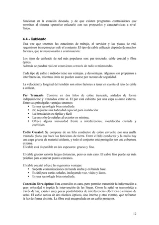 funcionar en la estación deseada, y de que existen programas controladores que
permitan al sistema operativo enlazarlo con sus protocolos y características a nivel
físico.


4.4 - Cableado
Una vez que tenemos las estaciones de trabajo, el servidor y las placas de red,
requerimos interconectar todo el conjunto. El tipo de cable utilizado depende de muchos
factores, que se mencionarán a continuación:

Los tipos de cableado de red más populares son: par trenzado, cable coaxial y fibra
óptica.
Además se pueden realizar conexiones a través de radio o microondas.

Cada tipo de cable o método tiene sus ventajas. y desventajas. Algunos son propensos a
interferencias, mientras otros no pueden usarse por razones de seguridad.

La velocidad y longitud del tendido son otros factores a tener en cuenta el tipo de cable
a utilizar.

Par Trenzado: Consiste en dos hilos de cobre trenzado, aislados de forma
independiente y trenzados entre sí. El par está cubierto por una capa aislante externa.
Entre sus principales ventajas tenemos:
     Es una tecnología bien estudiada
     No requiere una habilidad especial para instalación
     La instalación es rápida y fácil
     La emisión de señales al exterior es mínima.
     Ofrece alguna inmunidad frente a interferencias, modulación cruzada y
       corrosión.

Cable Coaxial: Se compone de un hilo conductor de cobre envuelto por una malla
trenzada plana que hace las funciones de tierra. Entre el hilo conductor y la malla hay
una capa gruesa de material aislante, y todo el conjunto está protegido por una cobertura
externa.
El cable está disponible en dos espesores: grueso y fino.

El cable grueso soporta largas distancias, pero es más caro. El cable fino puede ser más
práctico para conectar puntos cercanos.

El cable coaxial ofrece las siguientes ventajas:
     Soporta comunicaciones en banda ancha y en banda base.
     Es útil para varias señales, incluyendo voz, video y datos.
     Es una tecnología bien estudiada.

Conexión fibra óptica: Esta conexión es cara, pero permite transmitir la información a
gran velocidad e impide la intervención de las líneas. Como la señal es transmitida a
través de luz, existen muy pocas posibilidades de interferencias eléctricas o emisión de
señal. El cable consta de dos núcleos ópticos, uno interno y otro externo, que refractan
la luz de forma distinta. La fibra está encapsulada en un cable protector.



                                                                                      12
 