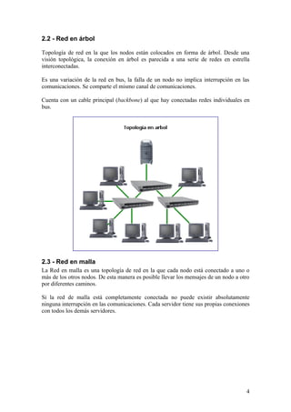2.2 - Red en árbol

Topología de red en la que los nodos están colocados en forma de árbol. Desde una
visión topológica, la conexión en árbol es parecida a una serie de redes en estrella
interconectadas.

Es una variación de la red en bus, la falla de un nodo no implica interrupción en las
comunicaciones. Se comparte el mismo canal de comunicaciones.

Cuenta con un cable principal (backbone) al que hay conectadas redes individuales en
bus.




2.3 - Red en malla
La Red en malla es una topología de red en la que cada nodo está conectado a uno o
más de los otros nodos. De esta manera es posible llevar los mensajes de un nodo a otro
por diferentes caminos.

Si la red de malla está completamente conectada no puede existir absolutamente
ninguna interrupción en las comunicaciones. Cada servidor tiene sus propias conexiones
con todos los demás servidores.




                                                                                     4
 