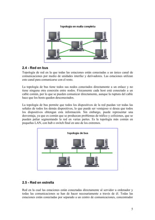 2.4 - Red en bus
Topología de red en la que todas las estaciones están conectadas a un único canal de
comunicaciones por medio de unidades interfaz y derivadores. Las estaciones utilizan
este canal para comunicarse con el resto.

La topología de bus tiene todos sus nodos conectados directamente a un enlace y no
tiene ninguna otra conexión entre nodos. Físicamente cada host está conectado a un
cable común, por lo que se pueden comunicar directamente, aunque la ruptura del cable
hace que los hosts queden desconectados.

La topología de bus permite que todos los dispositivos de la red puedan ver todas las
señales de todos los demás dispositivos, lo que puede ser ventajoso si desea que todos
los dispositivos obtengan esta información. Sin embargo, puede representar una
desventaja, ya que es común que se produzcan problemas de tráfico y colisiones, que se
pueden paliar segmentando la red en varias partes. Es la topología más común en
pequeñas LAN, con hub o switch final en uno de los extremos.




2.5 - Red en estrella

Red en la cual las estaciones están conectadas directamente al servidor u ordenador y
todas las comunicaciones se han de hacer necesariamente a través de él. Todas las
estaciones están conectadas por separado a un centro de comunicaciones, concentrador


                                                                                    5
 