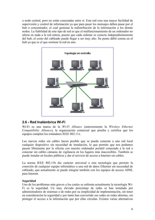 o nodo central, pero no están conectadas entre sí. Esta red crea una mayor facilidad de
supervisión y control de información ya que para pasar los mensajes deben pasar por el
hub o concentrador, el cual gestiona la redistribución de la información a los demás
nodos. La fiabilidad de este tipo de red es que el malfuncionamiento de un ordenador no
afecta en nada a la red entera, puesto que cada ordenar se conecta independientemente
del hub, el costo del cableado puede llegar a ser muy alto. Su punto débil consta en el
hub ya que es el que sostiene la red en uno.




2.6 - Red Inalámbrica Wi-Fi
Wi-Fi es una marca de la Wi-Fi Alliance (anteriormente la Wireless Ethernet
Compatibility Alliance), la organización comercial que prueba y certifica que los
equipos cumplen los estándares IEEE 802.11x.

Las nuevas redes sin cables hacen posible que se pueda conectar a una red local
cualquier dispositivo sin necesidad de instalación, lo que permite que nos podamos
pasear libremente por la oficina con nuestro ordenador portátil conectado a la red o
conectar sin cables cámaras de vigilancia en los lugares más inaccesibles. También se
puede instalar en locales públicos y dar el servicio de acceso a Internet sin cables.

La norma IEEE 802.11b dio carácter universal a esta tecnología que permite la
conexión de cualquier equipo informático a una red de datos Ethernet sin necesidad de
cableado, que actualmente se puede integrar también con los equipos de acceso ADSL
para Internet.

Seguridad
Uno de los problemas más graves a los cuales se enfrenta actualmente la tecnología Wi-
Fi es la seguridad. Un muy elevado porcentaje de redes se han instalado por
administradores de sistemas o de redes por su simplicidad de implementación, sin tener
en consideración la seguridad y por tanto han convertido sus redes en redes abiertas, sin
proteger el acceso a la información que por ellas circulan. Existen varias alternativas


                                                                                       6
 