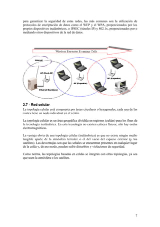 para garantizar la seguridad de estas redes, las más comunes son la utilización de
protocolos de encriptación de datos como el WEP y el WPA, proporcionados por los
propios dispositivos inalámbricos, o IPSEC (túneles IP) y 802.1x, proporcionados por o
mediando otros dispositivos de la red de datos.




2.7 - Red celular
La topología celular está compuesta por áreas circulares o hexagonales, cada una de las
cuales tiene un nodo individual en el centro.

La topología celular es un área geográfica dividida en regiones (celdas) para los fines de
la tecnología inalámbrica. En esta tecnología no existen enlaces físicos; silo hay ondas
electromagnéticas.

La ventaja obvia de una topología celular (inalámbrica) es que no existe ningún medio
tangible aparte de la atmósfera terrestre o el del vacío del espacio exterior (y los
satélites). Las desventajas son que las señales se encuentran presentes en cualquier lugar
de la celda y, de ese modo, pueden sufrir disturbios y violaciones de seguridad.

Como norma, las topologías basadas en celdas se integran con otras topologías, ya sea
que usen la atmósfera o los satélites.




                                                                                        7
 