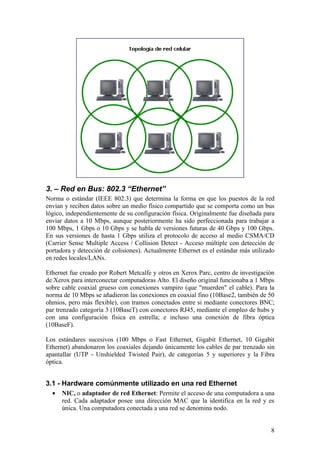 3. – Red en Bus: 802.3 “Ethernet”
Norma o estándar (IEEE 802.3) que determina la forma en que los puestos de la red
envían y reciben datos sobre un medio físico compartido que se comporta como un bus
lógico, independientemente de su configuración física. Originalmente fue diseñada para
enviar datos a 10 Mbps, aunque posteriormente ha sido perfeccionada para trabajar a
100 Mbps, 1 Gbps o 10 Gbps y se habla de versiones futuras de 40 Gbps y 100 Gbps.
En sus versiones de hasta 1 Gbps utiliza el protocolo de acceso al medio CSMA/CD
(Carrier Sense Multiple Access / Collision Detect - Acceso múltiple con detección de
portadora y detección de colisiones). Actualmente Ethernet es el estándar más utilizado
en redes locales/LANs.

Ethernet fue creado por Robert Metcalfe y otros en Xerox Parc, centro de investigación
de Xerox para interconectar computadoras Alto. El diseño original funcionaba a 1 Mbps
sobre cable coaxial grueso con conexiones vampiro (que "muerden" el cable). Para la
norma de 10 Mbps se añadieron las conexiones en coaxial fino (10Base2, también de 50
ohmios, pero más flexible), con tramos conectados entre si mediante conectores BNC;
par trenzado categoría 3 (10BaseT) con conectores RJ45, mediante el empleo de hubs y
con una configuración física en estrella; e incluso una conexión de fibra óptica
(10BaseF).

Los estándares sucesivos (100 Mbps o Fast Ethernet, Gigabit Ethernet, 10 Gigabit
Ethernet) abandonaron los coaxiales dejando únicamente los cables de par trenzado sin
apantallar (UTP - Unshielded Twisted Pair), de categorías 5 y superiores y la Fibra
óptica.


3.1 - Hardware comúnmente utilizado en una red Ethernet
  •   NIC, o adaptador de red Ethernet: Permite el acceso de una computadora a una
      red. Cada adaptador posee una dirección MAC que la identifica en la red y es
      única. Una computadora conectada a una red se denomina nodo.


                                                                                     8
 
